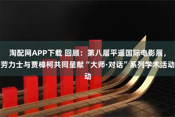 淘配网APP下载 回顾：第八届平遥国际电影展，劳力士与贾樟柯共同呈献“大师·对话”系列学术活动