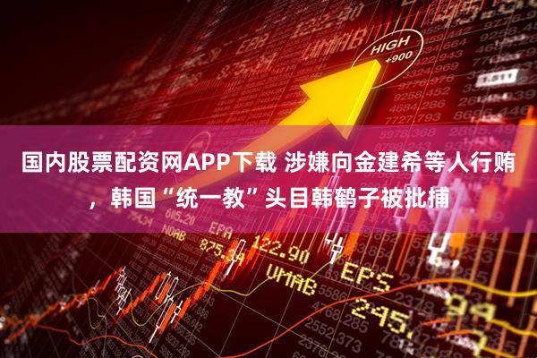 国内股票配资网APP下载 涉嫌向金建希等人行贿，韩国“统一教”头目韩鹤子被批捕