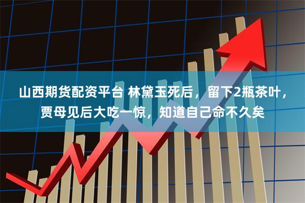 山西期货配资平台 林黛玉死后，留下2瓶茶叶，贾母见后大吃一惊，知道自己命不久矣