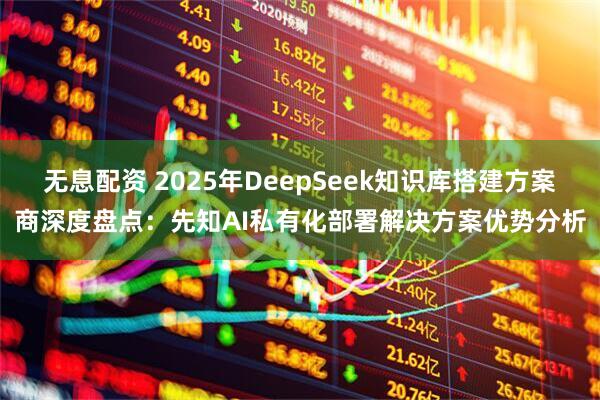 无息配资 2025年DeepSeek知识库搭建方案商深度盘点：先知AI私有化部署解决方案优势分析