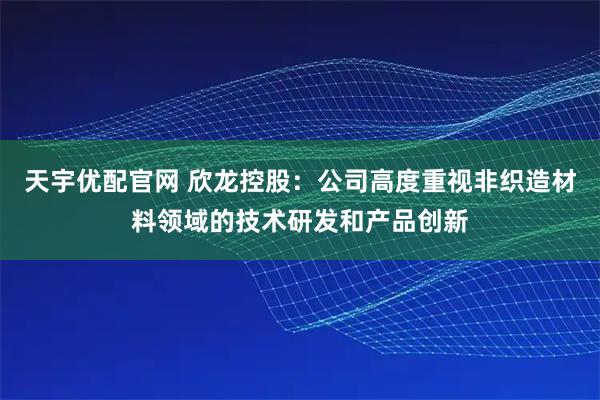 天宇优配官网 欣龙控股：公司高度重视非织造材料领域的技术研发和产品创新