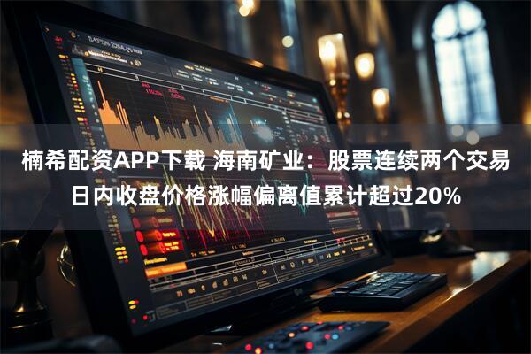 楠希配资APP下载 海南矿业：股票连续两个交易日内收盘价格涨幅偏离值累计超过20%