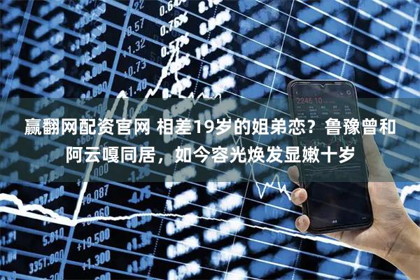 赢翻网配资官网 相差19岁的姐弟恋？鲁豫曾和阿云嘎同居，如今容光焕发显嫩十岁