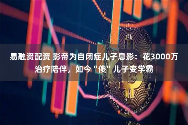 易融资配资 影帝为自闭症儿子息影:花3000万治疗陪伴,如今“傻”儿子变学霸