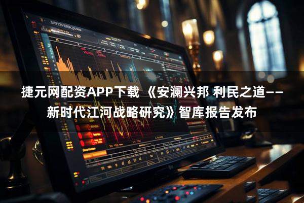 捷元网配资APP下载 《安澜兴邦 利民之道——新时代江河战略研究》智库报告发布