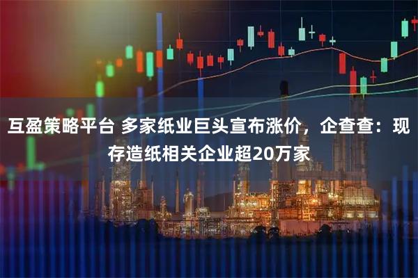 互盈策略平台 多家纸业巨头宣布涨价，企查查：现存造纸相关企业超20万家