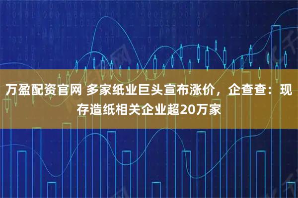 万盈配资官网 多家纸业巨头宣布涨价，企查查：现存造纸相关企业超20万家