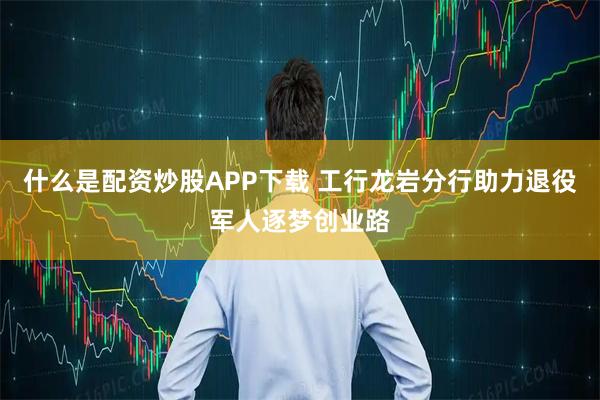 什么是配资炒股APP下载 工行龙岩分行助力退役军人逐梦创业路