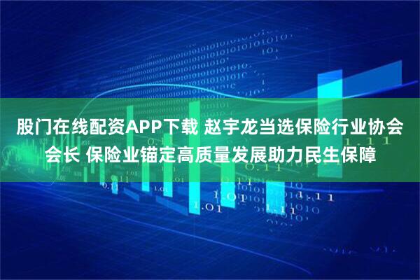 股门在线配资APP下载 赵宇龙当选保险行业协会会长 保险业锚定高质量发展助力民生保障