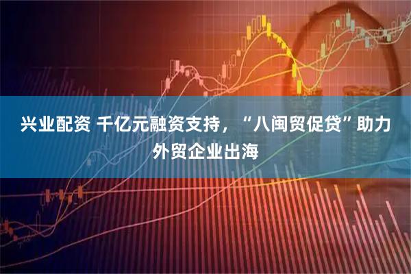兴业配资 千亿元融资支持，“八闽贸促贷”助力外贸企业出海