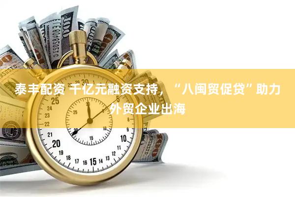 泰丰配资 千亿元融资支持，“八闽贸促贷”助力外贸企业出海