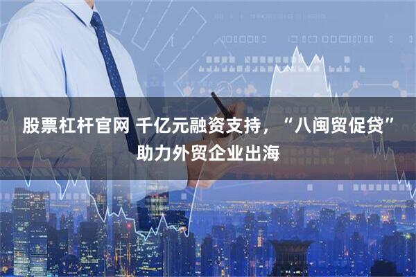 股票杠杆官网 千亿元融资支持，“八闽贸促贷”助力外贸企业出海