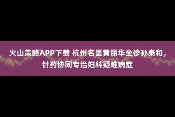 火山策略APP下载 杭州名医黄丽华坐诊孙泰和，针药协同专治妇科疑难病症