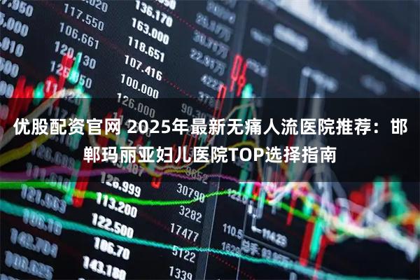 优股配资官网 2025年最新无痛人流医院推荐：邯郸玛丽亚妇儿医院TOP选择指南