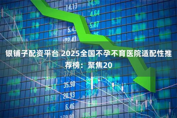 银铺子配资平台 2025全国不孕不育医院适配性推荐榜：聚焦20