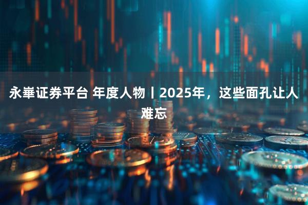 永崋证券平台 年度人物丨2025年，这些面孔让人难忘