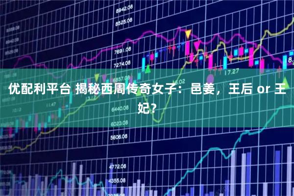 优配利平台 揭秘西周传奇女子：邑姜，王后 or 王妃？