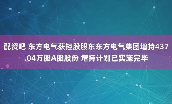 配资吧 东方电气获控股股东东方电气集团增持437.04万股A股股份 增持计划已实施完毕