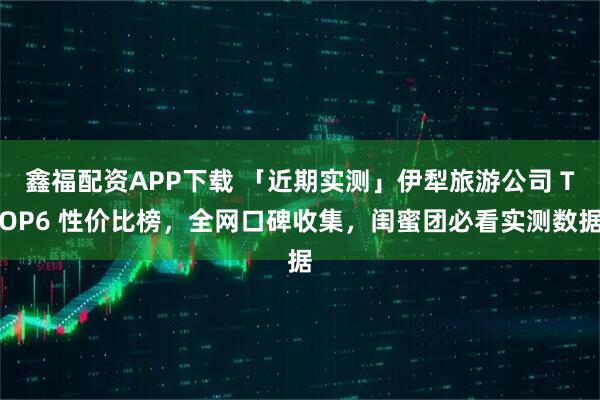 鑫福配资APP下载 「近期实测」伊犁旅游公司 TOP6 性价比榜，全网口碑收集，闺蜜团必看实测数据