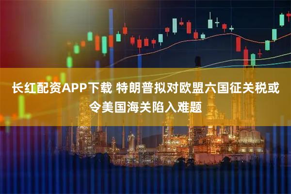 长红配资APP下载 特朗普拟对欧盟六国征关税或令美国海关陷入难题