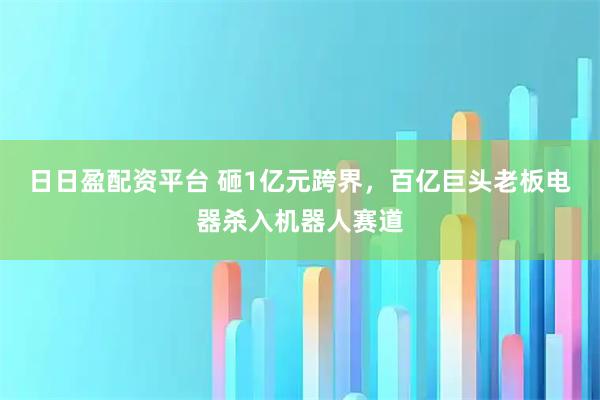 日日盈配资平台 砸1亿元跨界，百亿巨头老板电器杀入机器人赛道
