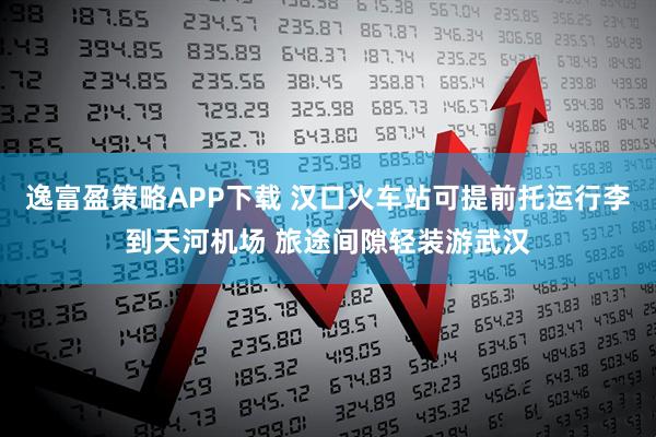 逸富盈策略APP下载 汉口火车站可提前托运行李到天河机场 旅途间隙轻装游武汉