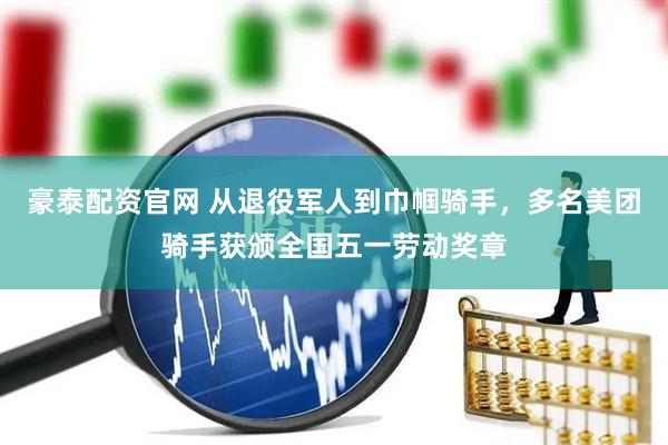 豪泰配资官网 从退役军人到巾帼骑手，多名美团骑手获颁全国五一劳动奖章