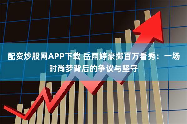 配资炒股网APP下载 岳雨婷豪掷百万看秀：一场时尚梦背后的争议与坚守