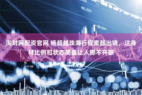 淘财网配资官网 杨超越珠海行程素颜出镜，这身材比例和状态简直让人挪不开眼