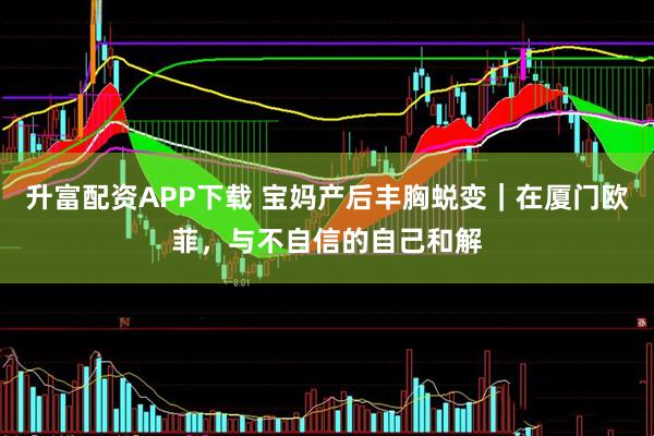 升富配资APP下载 宝妈产后丰胸蜕变|在厦门欧菲,与不自信的自己和解