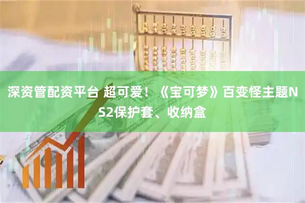 深资管配资平台 超可爱！《宝可梦》百变怪主题NS2保护套、收纳盒