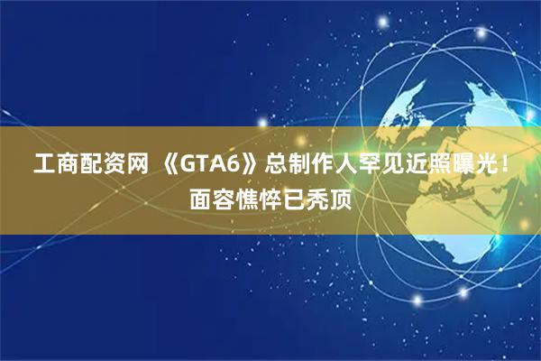 工商配资网 《GTA6》总制作人罕见近照曝光！面容憔悴已秃顶