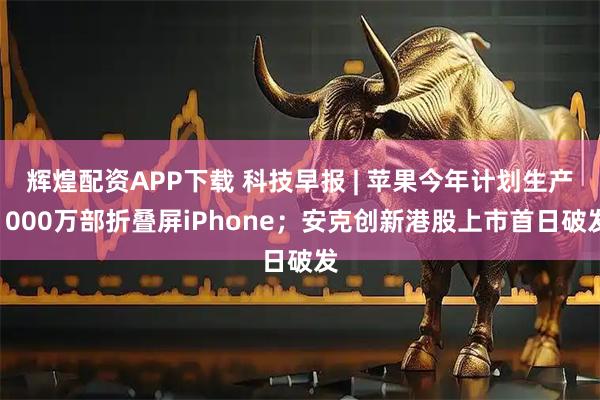 辉煌配资APP下载 科技早报 | 苹果今年计划生产1000万部折叠屏iPhone；安克创新港股上市首日破发