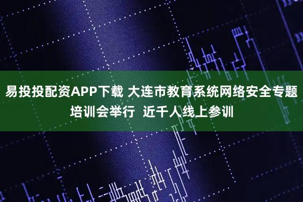 易投投配资APP下载 大连市教育系统网络安全专题培训会举行 近千人线上参训