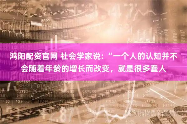 鸿阳配资官网 社会学家说: “一个人的认知并不会随着年龄的增长而改变，就是很多蠢人