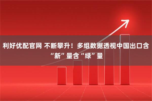利好优配官网 不断攀升！多组数据透视中国出口含“新”量含“绿”量
