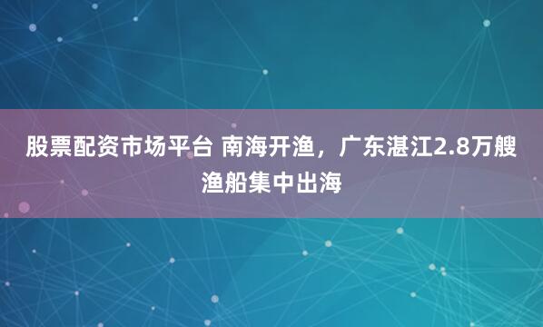 股票配资市场平台 南海开渔，广东湛江2.8万艘渔船集中出海